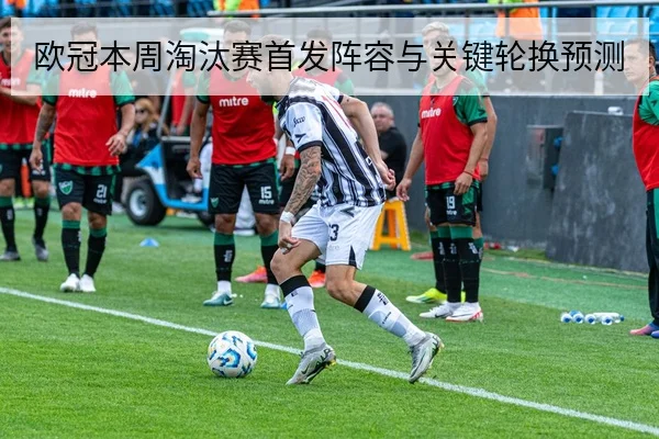 欧冠本周淘汰赛首发阵容与关键轮换预测
