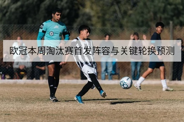 欧冠本周淘汰赛首发阵容与关键轮换预测